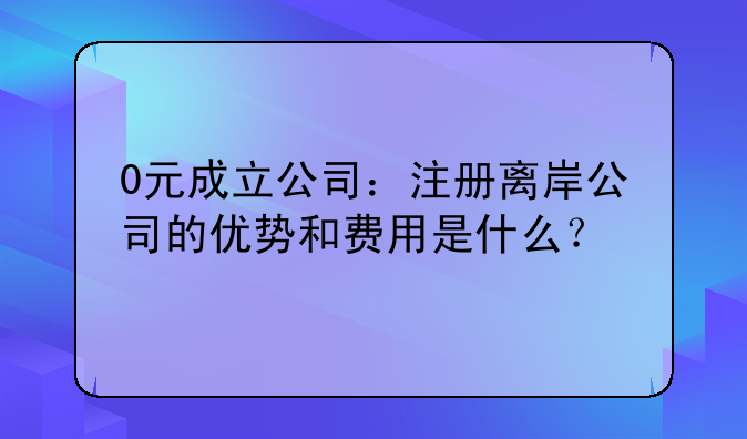0元成立公司:注册离岸公司的优势和费用是什么?