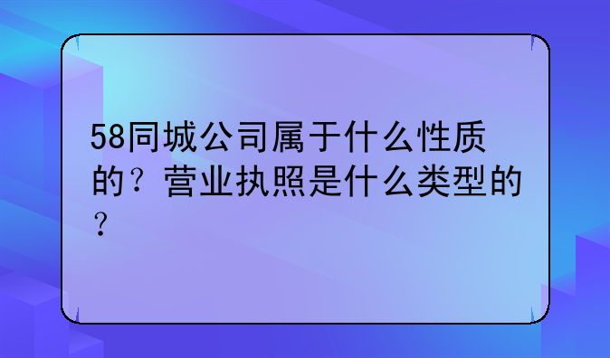 58同城公司属于什么性质的？营业执照是什么类型的？