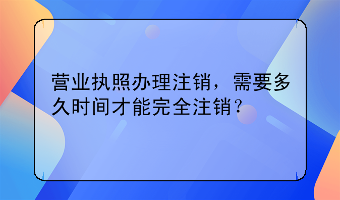 营业执照办理注销,需要多久时间才能完全注销?