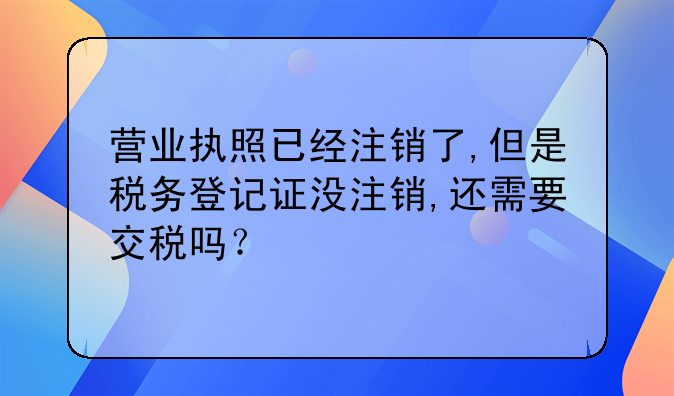 营业执照已经注销了,但是税务登记证没注销,还需要交税吗?