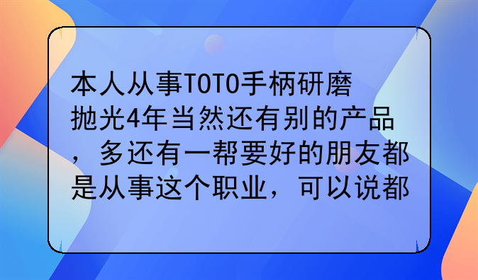 本人从事TOTO手柄研磨抛光4年当然还有别的产品,多还有一帮要好的朋友都是从事这个职业,可以说都是高手,