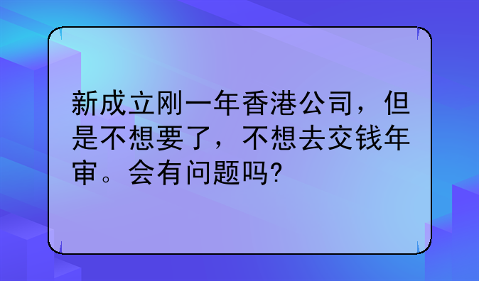 新成立刚一年香港公司,但是不想要了,不想去交钱年审。会有问题吗?