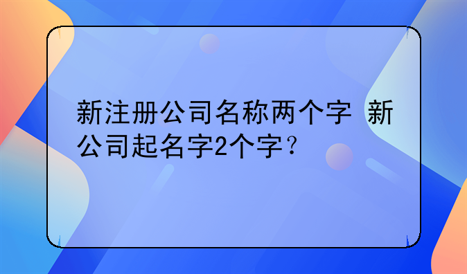 新注册公司名称两个字 新公司起名字2个字？