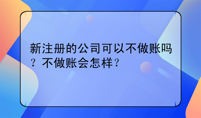 新注册的公司可以不做账吗?不做账会怎样?