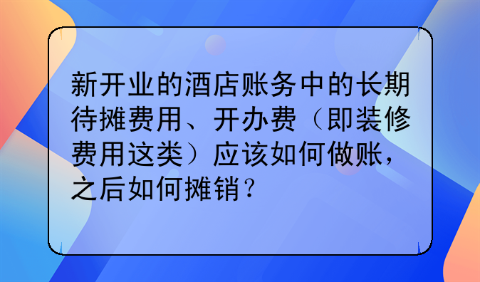 新开业的酒店账务中的长期待摊费用、开办费(即装修费用这类)应该如何做账,之后如何摊销?