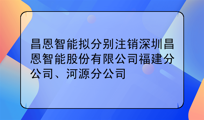 昌恩智能拟分别注销深圳昌恩智能股份有限公司福建分公司、河源分公司