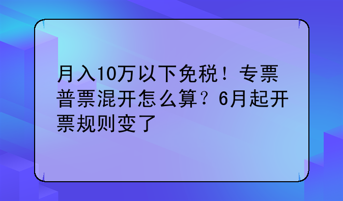 月入10万以下免税!专票普票混开怎么算?6月起开票规则变了