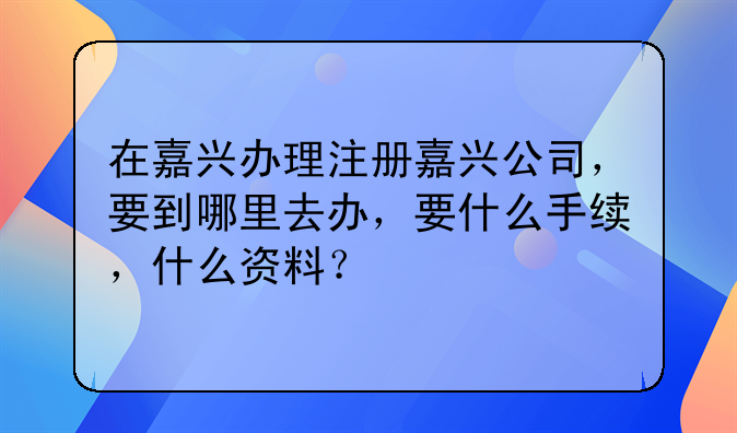 在嘉兴办理注册嘉兴公司,要到哪里去办,要什么手续,什么资料?