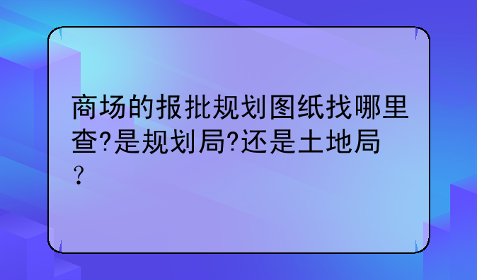 商场的报批规划图纸找哪里查?是规划局?还是土地局?