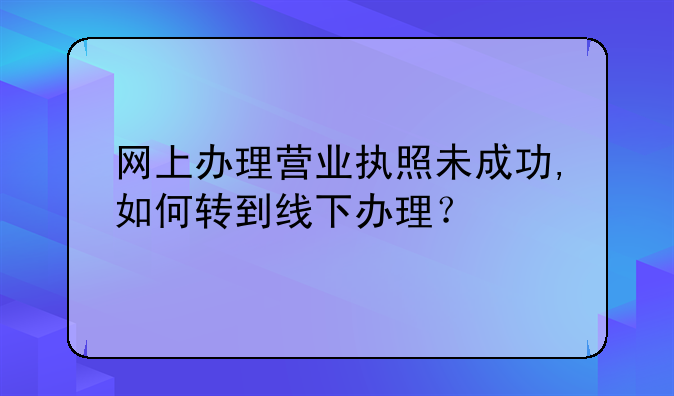 深圳网上注册公司不成功 网上办理营业执照未成功,如何转到线下办理？