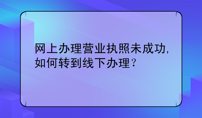 网上办理营业执照未成功,如何转到线下办理？