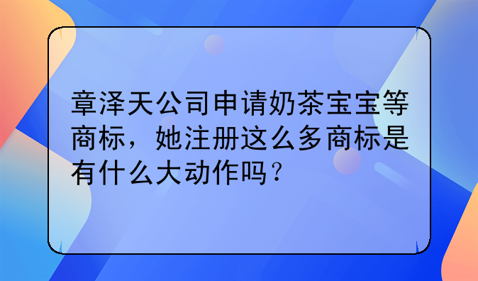 章泽天公司申请奶茶宝宝等商标,她注册这么多商标是有什么大动作吗?