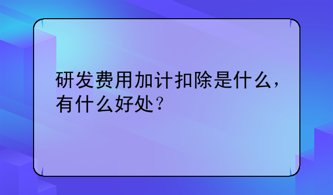 研发费用加计扣除是什么,有什么好处?
