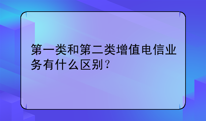 第一类和第二类增值电信业务有什么区别?