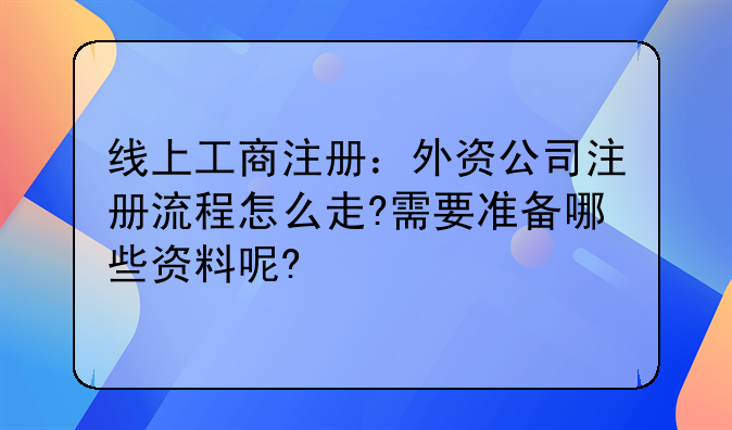 线上工商注册:外资公司注册流程怎么走?需要准备哪些资料呢?