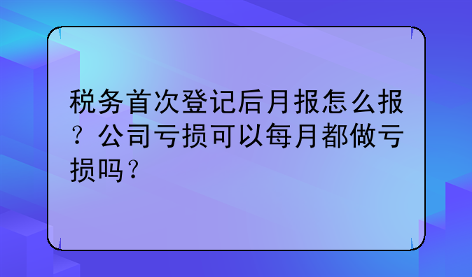 税务首次登记后月报怎么报?公司亏损可以每月都做亏损吗?