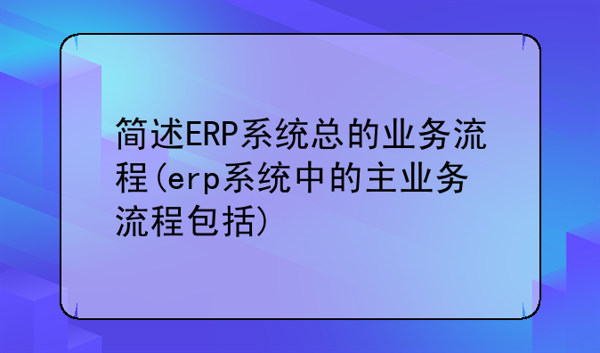 简述ERP系统总的业务流程(erp系统中的主业务流程包括)