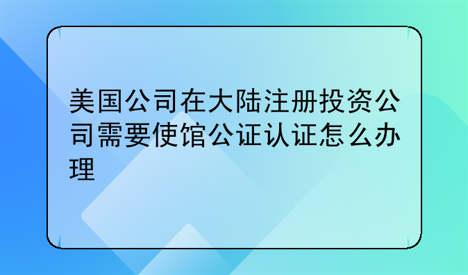 美国公司在大陆注册投资公司需要使馆公证认证怎么办理