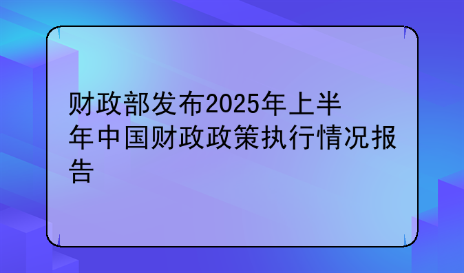 财政部发布2025年上半年中国财政政策执行情况报告