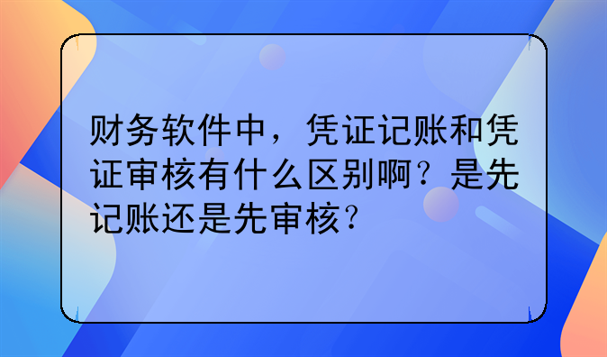 财务软件中,凭证记账和凭证审核有什么区别啊?是先记账还是先审核?