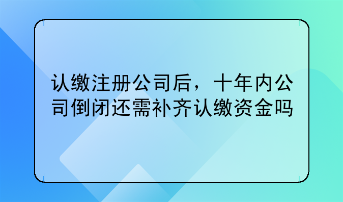 认缴注册公司后,十年内公司倒闭还需补齐认缴资金吗