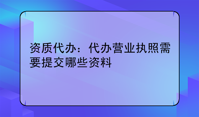 资质代办:代办营业执照需要提交哪些资料