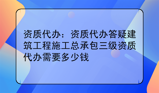 资质代办:资质代办答疑建筑工程施工总承包三级资质代办需要多少钱