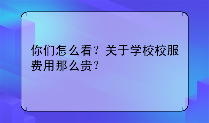 你们怎么看？关于学校校服费用那么贵？