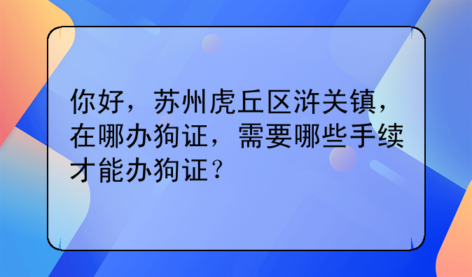 你好,苏州虎丘区浒关镇,在哪办狗证,需要哪些手续才能办狗证?