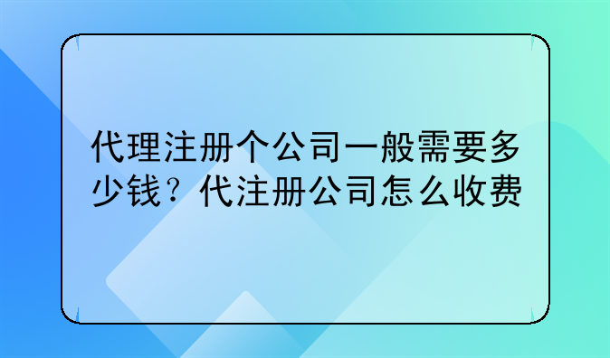 代理注册个公司一般需要多少钱？代注册公司怎么收费