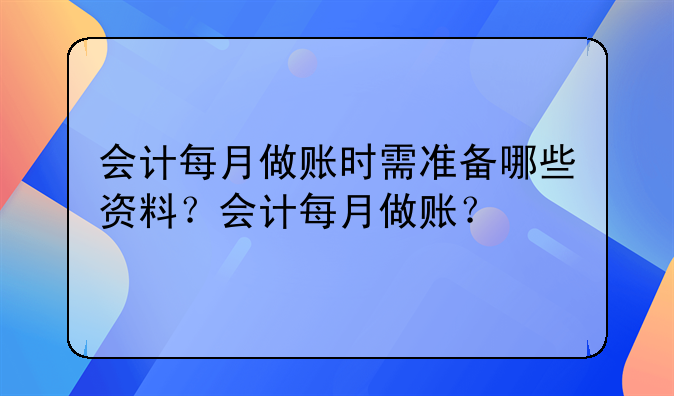 会计每月做账时需准备哪些资料？会计每月做账？