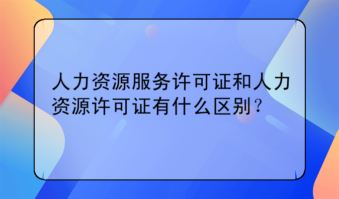 人力资源服务许可证和人力资源许可证有什么区别?