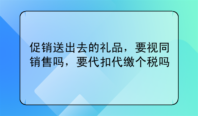 促销送出去的礼品,要视同销售吗,要代扣代缴个税吗