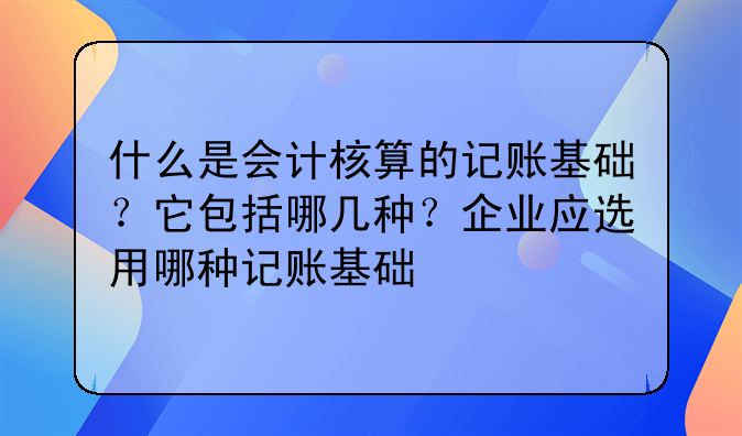 什么是会计核算的记账基础?它包括哪几种?企业应选用哪种记账基础
