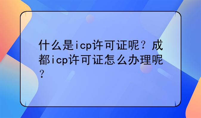 什么是icp许可证呢?成都icp许可证怎么办理呢?
