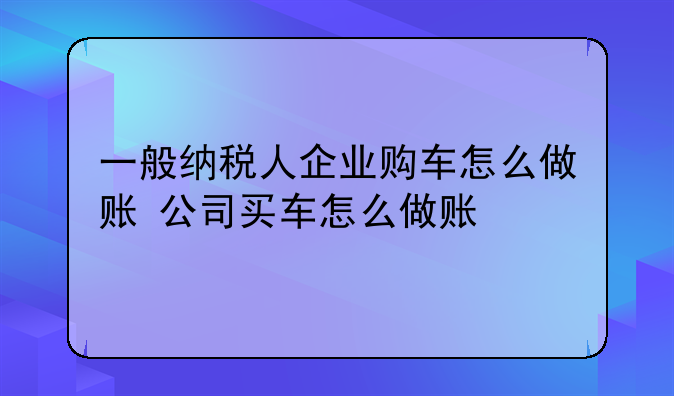 一般纳税人企业购车怎么做账 公司买车怎么做账