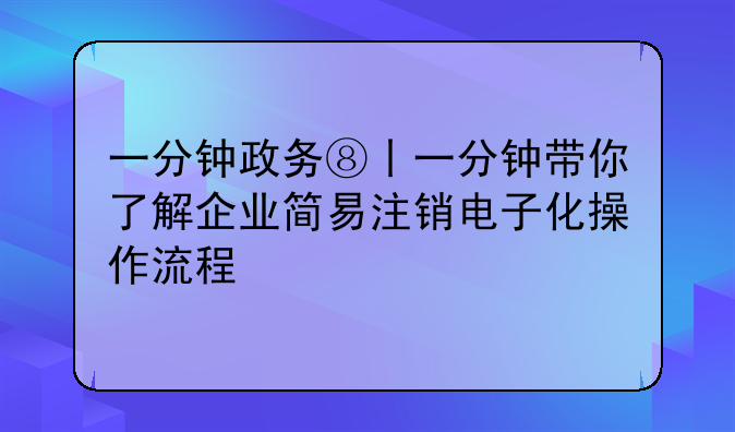 一分钟政务⑧丨一分钟带你了解企业简易注销电子化操作流程