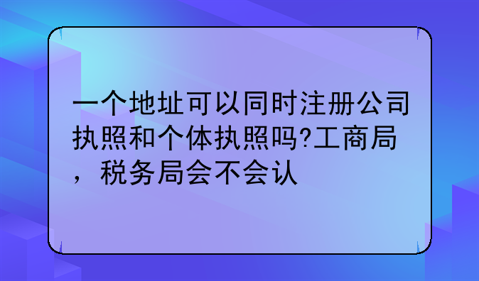 一个地址可以同时注册公司执照和个体执照吗?工商局,税务局会不会认
