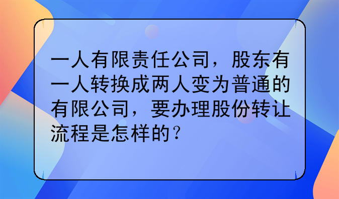 一人有限责任公司,股东有一人转换成两人变为普通的有限公司,要办理股份转让流程是怎样的?
