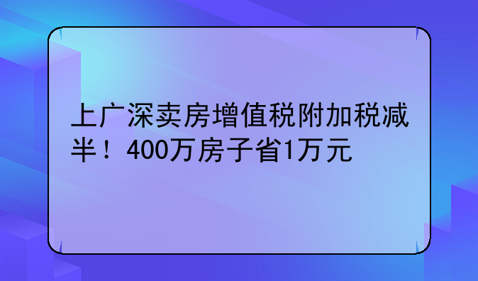 上广深卖房增值税附加税减半!400万房子省1万元