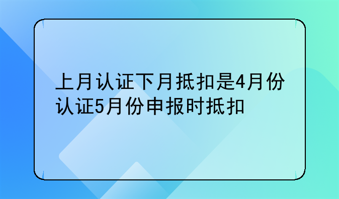 上月认证下月抵扣是4月份认证5月份申报时抵扣