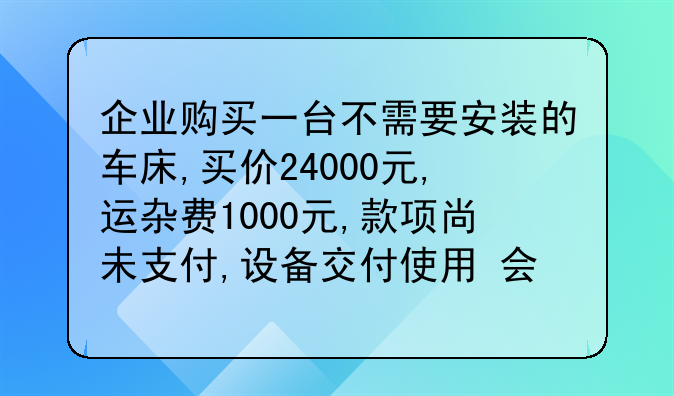 企业购买一台不需要安装的车床,买价24000元,运杂费1000元,款项尚未支付,设备交付使用 会计分录