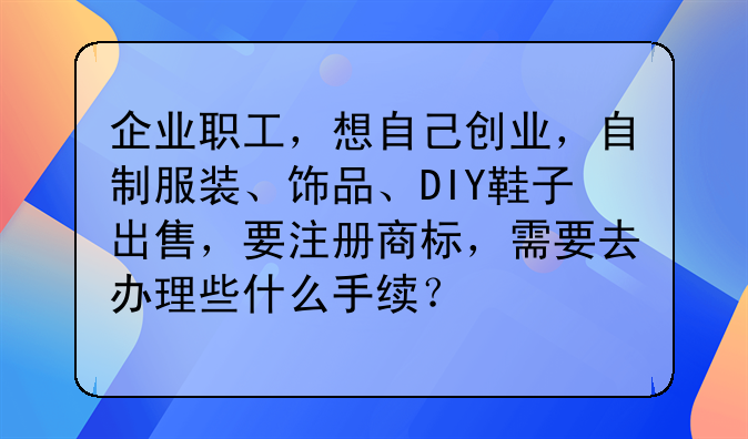 企业职工,想自己创业,自制服装、饰品、DIY鞋子出售,要注册商标,需要去办理些什么手续?