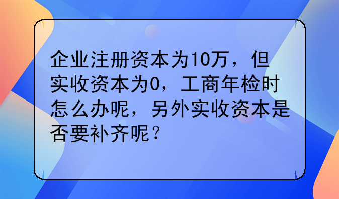 企业注册资本为10万,但实收资本为0,工商年检时怎么办呢,另外实收资本是否要补齐呢?