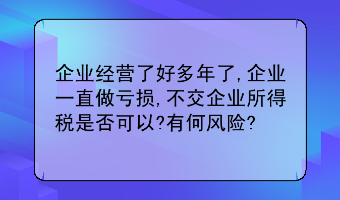 企业经营了好多年了,企业一直做亏损,不交企业所得税是否可以?有何风险?