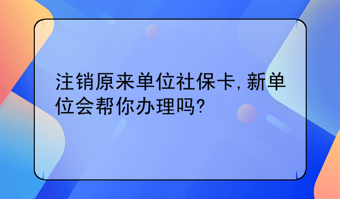 注销原来单位社保卡,新单位会帮你办理吗?