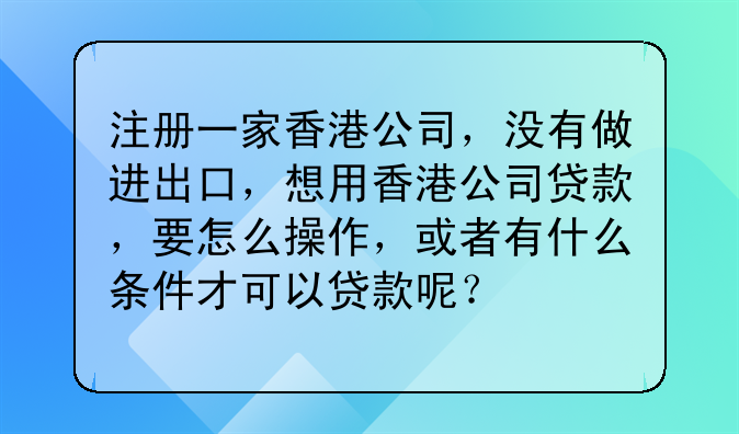 注册一家香港公司,没有做进出口,想用香港公司贷款,要怎么操作,或者有什么条件才可以贷款呢?