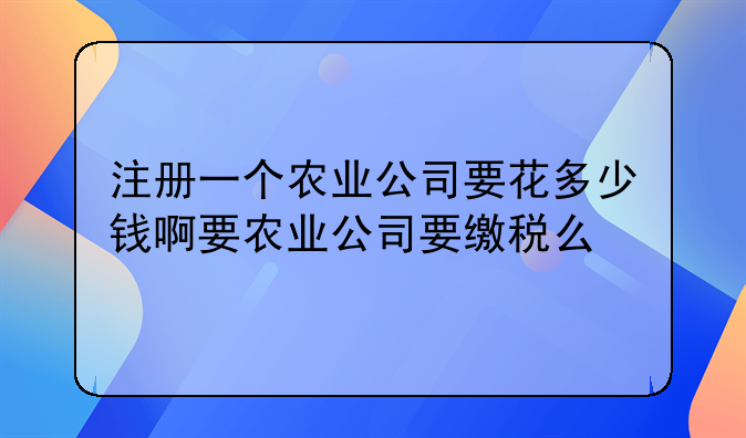 注册一个农业公司要花多少钱啊要农业公司要缴税么