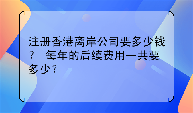 注册香港离岸公司要多少钱? 每年的后续费用一共要多少?