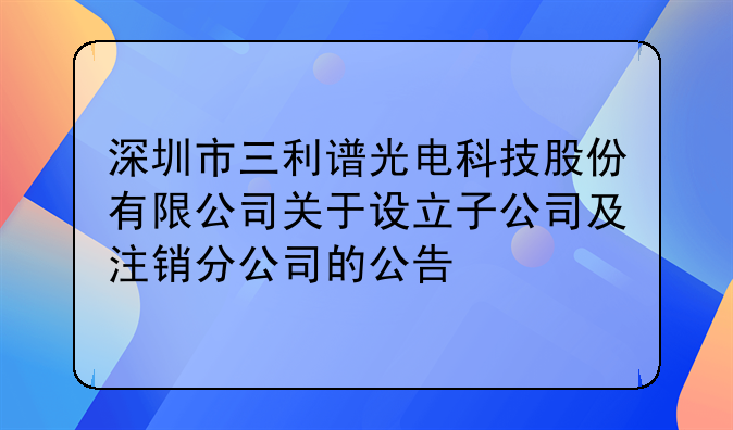 深圳市三利谱光电科技股份有限公司关于设立子公司及注销分公司的公告